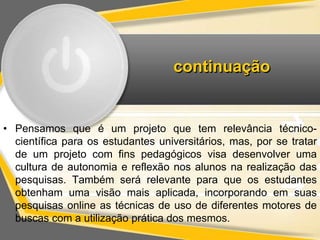 continuação 
• Pensamos que é um projeto que tem relevância técnico-científica 
para os estudantes universitários, mas, por se tratar 
de um projeto com fins pedagógicos visa desenvolver uma 
cultura de autonomia e reflexão nos alunos na realização das 
pesquisas. Também será relevante para que os estudantes 
obtenham uma visão mais aplicada, incorporando em suas 
pesquisas online as técnicas de uso de diferentes motores de 
buscas com a utilização prática dos mesmos. 
 