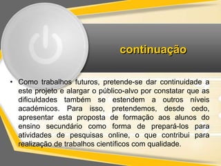 continuação 
• Como trabalhos futuros, pretende-se dar continuidade a 
este projeto e alargar o público-alvo por constatar que as 
dificuldades também se estendem a outros níveis 
académicos. Para isso, pretendemos, desde cedo, 
apresentar esta proposta de formação aos alunos do 
ensino secundário como forma de prepará-los para 
atividades de pesquisas online, o que contribui para 
realização de trabalhos científicos com qualidade. 
 