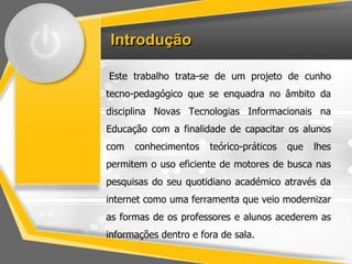 Introdução 
Este trabalho trata-se de um projeto de cunho 
tecno-pedagógico que se enquadra no âmbito da 
disciplina Novas Tecnologias Informacionais na 
Educação com a finalidade de capacitar os alunos 
com conhecimentos teórico-práticos que lhes 
permitem o uso eficiente de motores de busca nas 
pesquisas do seu quotidiano académico através da 
internet como uma ferramenta que veio modernizar 
as formas de os professores e alunos acederem as 
informações dentro e fora de sala. 
 