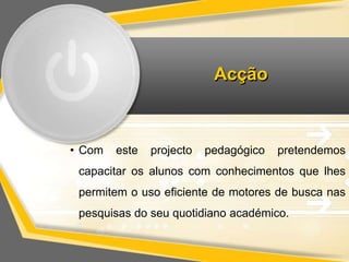 Acção 
• Com este projecto pedagógico pretendemos 
capacitar os alunos com conhecimentos que lhes 
permitem o uso eficiente de motores de busca nas 
pesquisas do seu quotidiano académico. 
 