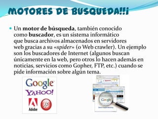 motores de BUSQUEDA!!¡
 Un motor de búsqueda, también conocido
 como buscador, es un sistema informático
 que busca archivos almacenados en servidores
 web gracias a su «spider» (o Web crawler). Un ejemplo
 son los buscadores de Internet (algunos buscan
 únicamente en la web, pero otros lo hacen además en
 noticias, servicios como Gopher, FTP, etc.) cuando se
 pide información sobre algún tema.
 