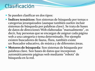 Clasificación
 Se pueden clasificar en dos tipos:
 Índices temáticos: Son sistemas de búsqueda por temas o
  categorías jerarquizados (aunque también suelen incluir
  sistemas de búsqueda por palabras clave). Se trata de bases
  de datos de direcciones Web elaboradas "manualmente", es
  decir, hay personas que se encargan de asignar cada página
  web a una categoría o tema determinado. Por ejemplo
  existen buscadores de fauna, flora, también existe
  un Buscador educativo, de música y de diferentes áreas.
 Motores de búsqueda: Son sistemas de búsqueda por
  palabras clave. Son bases de datos que incorporan
  automáticamente páginas web mediante "robots" de
  búsqueda en la red.
 