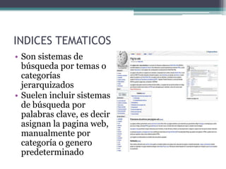 INDICES TEMATICOS
• Son sistemas de
  búsqueda por temas o
  categorías
  jerarquizados
• Suelen incluir sistemas
  de búsqueda por
  palabras clave, es decir
  asignan la pagina web,
  manualmente por
  categoría o genero
  predeterminado
 