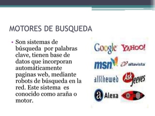 MOTORES DE BUSQUEDA
• Son sistemas de
  búsqueda por palabras
  clave, tienen base de
  datos que incorporan
  automáticamente
  paginas web, mediante
  robots de búsqueda en la
  red. Este sistema es
  conocido como araña o
  motor.
 