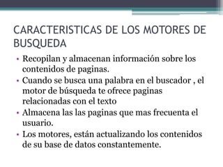CARACTERISTICAS DE LOS MOTORES DE
BUSQUEDA
• Recopilan y almacenan información sobre los
  contenidos de paginas.
• Cuando se busca una palabra en el buscador , el
  motor de búsqueda te ofrece paginas
  relacionadas con el texto
• Almacena las las paginas que mas frecuenta el
  usuario.
• Los motores, están actualizando los contenidos
  de su base de datos constantemente.
 