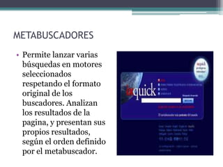 METABUSCADORES
• Permite lanzar varias
  búsquedas en motores
  seleccionados
  respetando el formato
  original de los
  buscadores. Analizan
  los resultados de la
  pagina, y presentan sus
  propios resultados,
  según el orden definido
  por el metabuscador.
 