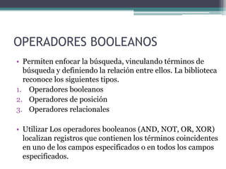 OPERADORES BOOLEANOS
• Permiten enfocar la búsqueda, vinculando términos de
  búsqueda y definiendo la relación entre ellos. La biblioteca
  reconoce los siguientes tipos.
1. Operadores booleanos
2. Operadores de posición
3. Operadores relacionales

• Utilizar Los operadores booleanos (AND, NOT, OR, XOR)
  localizan registros que contienen los términos coincidentes
  en uno de los campos especificados o en todos los campos
  especificados.
 