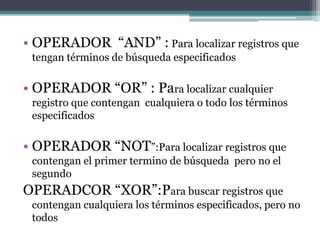 • OPERADOR “AND” : Para localizar registros que
 tengan términos de búsqueda especificados

• OPERADOR “OR” : Para localizar cualquier
 registro que contengan cualquiera o todo los términos
 especificados

• OPERADOR “NOT”:Para localizar registros que
 contengan el primer termino de búsqueda pero no el
 segundo
OPERADCOR “XOR”:Para buscar registros que
 contengan cualquiera los términos especificados, pero no
 todos
 