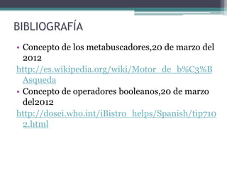 BIBLIOGRAFÍA
• Concepto de los metabuscadores,20 de marzo del
  2012
http://es.wikipedia.org/wiki/Motor_de_b%C3%B
  Asqueda
• Concepto de operadores booleanos,20 de marzo
  del2012
http://dosei.who.int/iBistro_helps/Spanish/tip710
  2.html
 