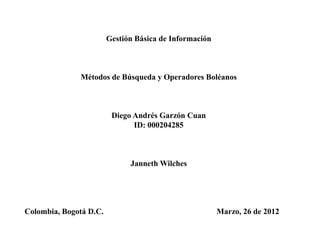 Gestión Básica de Información



              Métodos de Búsqueda y Operadores Boléanos



                         Diego Andrés Garzón Cuan
                               ID: 000204285



                              Janneth Wilches




Colombia, Bogotá D.C.                                   Marzo, 26 de 2012
 