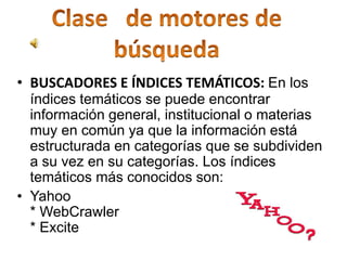 • BUSCADORES E ÍNDICES TEMÁTICOS: En los
  índices temáticos se puede encontrar
  información general, institucional o materias
  muy en común ya que la información está
  estructurada en categorías que se subdividen
  a su vez en su categorías. Los índices
  temáticos más conocidos son:
• Yahoo
  * WebCrawler
  * Excite
 