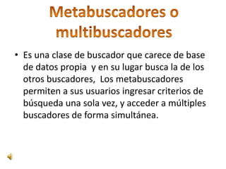 • Es una clase de buscador que carece de base
  de datos propia y en su lugar busca la de los
  otros buscadores, Los metabuscadores
  permiten a sus usuarios ingresar criterios de
  búsqueda una sola vez, y acceder a múltiples
  buscadores de forma simultánea.
 