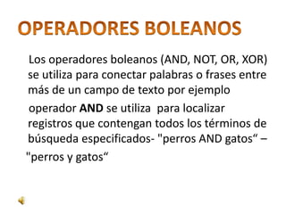 Los operadores boleanos (AND, NOT, OR, XOR)
se utiliza para conectar palabras o frases entre
más de un campo de texto por ejemplo
 operador AND se utiliza para localizar
registros que contengan todos los términos de
búsqueda especificados- "perros AND gatos“ –
"perros y gatos“
 