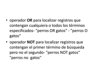 • operador OR para localizar registros que
  contengan cualquiera o todos los términos
  especificados- "perros OR gatos“ - "perros O
  gatos“
• operador NOT para localizar registros que
  contengan el primer término de búsqueda
  pero no el segundo- "perros NOT gatos“
  "perros no gatos"
 