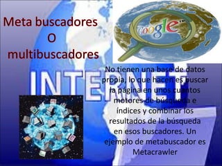 No tienen una base de datos
propia, lo que hacen es buscar
   la página en unos cuantos
    motores de búsqueda e
      índices y combinar los
  resultados de la búsqueda
     en esos buscadores. Un
 ejemplo de metabuscador es
           Metacrawler
 