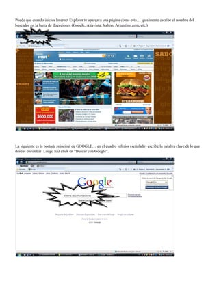 Puede que cuando inicies Internet Explorer te aparezca una página como esta… igualmente escribe el nombre del
buscador en la barra de direcciones (Google, Altavista, Yahoo, Argentino.com, etc.)
La siguiente es la portada principal de GOOGLE… en el cuadro inferior (señalado) escribe la palabra clave de lo que
deseas encontrar. Luego haz click en “Buscar con Google”.