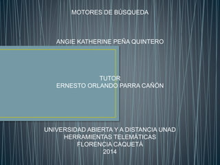 MOTORES DE BÚSQUEDA 
ANGIE KATHERINE PEÑA QUINTERO 
TUTOR 
ERNESTO ORLANDO PARRA CAÑÓN 
UNIVERSIDAD ABIERTA Y A DISTANCIA UNAD 
HERRAMIENTAS TELEMÁTICAS 
FLORENCIA CAQUETÁ 
2014 
 