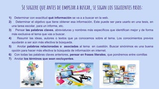 Se sugiere que antes de empezar a buscar, se sigan los siguientes pasos:
1) Determinar con exactitud qué información se va a a buscar en la web.
2) Determinar el objetivo que tiene obtener esa información. Este puede ser para usarlo en una tesis, en
una tarea escolar, para un informe, etc.
3) Pensar las palabras claves, abreviaturas y nombres más específicos que identifican mejor y de forma
más exclusiva el tema que vas a buscar.
4) Resumir las ideas, autores o textos que ya conocemos sobre el tema. Los conocimientos previos
ayudarán a ser aún más efectiva la búsqueda.
5) Anotar palabras relacionadas o asociadas al tema en cuestión. Buscar sinónimos es una buena
opción para hacer más efectiva la búsqueda de información en internet.
6) Con todas las palabras claves anteriores, pensar en frases literales, que pondremos entre comillas
7) Anotar los términos que sean excluyentes.
 