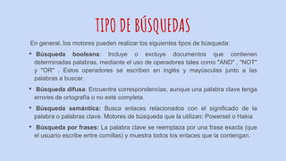 TIPO DE BÚSQUEDAS
En general, los motores pueden realizar los siguientes tipos de búsqueda:
• Búsqueda booleana: Incluye o excluye documentos que contienen
determinadas palabras, mediante el uso de operadores tales como "AND" , "NOT"
y "OR" . Estos operadores se escriben en inglés y mayúsculas junto a las
palabras a buscar.
• Búsqueda difusa: Encuentra correspondencias, aunque una palabra clave tenga
errores de ortografía o no esté completa.
• Búsqueda semántica: Busca enlaces relacionados con el significado de la
palabra o palabras clave. Motores de búsqueda que la utilizan: Powerset o Hakia
• Búsqueda por frases: La palabra clave se reemplaza por una frase exacta (que
el usuario escribe entre comillas) y muestra todos los enlaces que la contengan.
 
