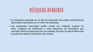 BÚSQUEDA AVANZADA
• La búsqueda avanzada es un tipo de búsqueda que posee características
adicionales soportadas por el motor de búsqueda.
• Las búsquedas avanzadas suelen contar con múltiples cuadros de
texto, casilleros de verificación y otros elementos de formularios que
permiten refinar la búsqueda que nos interesa. Se trata de aplicar filtros que
nos permite obtener resultados más exactos.
 