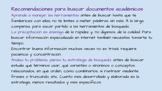 Recomendaciones para buscar documentos académicos
Aprende a manejar las herramientas antes de buscar hasta que te
familiarices con ellas; no te limites a meter palabras sin más. A la larga,
compensa, para sacar partido a las herramientas de búsqueda.
La precipitación es enemiga de la rapidez y, no digamos, de la calidad. Para
buscar información especializada en internet también necesitas tomarte tu
tiempo.
Encontrar buena información muchas veces no es trivial, requiere
paciencia y concentración.
Analiza tu problema, piensa tu estrategia de búsqueda: antes de buscar
estudia qué términos usar, qué variantes o sinónimos o conceptos
relacionados, en qué orden, cómo combinarlos, si rastrear mediante
frases o truncando, etc. Cuanto más desarrollada y elaborada es la
estrategia, menos resultados y más específicos.
 
