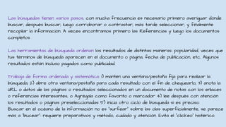 Las búsquedas tienen varios pasos, con mucha frecuencia es necesario primero averiguar dónde
buscar, después buscar, luego corroborar o contrastar, más tarde seleccionar, y finalmente
recopilar la información. A veces encontramos primero las Referencias y luego los documentos
completos
Las herramientas de búsqueda ordenan los resultados de distintas maneras: popularidad, veces que
tus términos de búsqueda aparecen en el documento o página, fecha de publicación, etc. Algunos
resultados están incluso pagados como publicidad.
Trabaja de forma ordenada y sistemática: 1) mantén una ventana/pestaña fija para realizar la
búsqueda; 2) abre otra ventana/pestaña para cada resultado con el fin de chequearlo; 3) anota la
URL o datos de las páginas o resultados seleccionados en un documento de notas con los enlaces
o referencias interesantes, o Agrégala como favorito o marcador 4) lee después con atención
los resultados o páginas preseleccionadas 5) inicia otro ciclo de búsqueda si es preciso.
Buscar en el océano de la información no es “surfear” sobre las olas superficialmente, se parece
más a “bucear”: requiere preparativos y método, cuidado y atención. Evita el “clickeo” histérico.
 