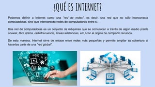 ¿QUÉ ES INTERNET?
Podemos definir a Internet como una "red de redes", es decir, una red que no sólo interconecta
computadoras, sino que interconecta redes de computadoras entre sí.
Una red de computadoras es un conjunto de máquinas que se comunican a través de algún medio (cable
coaxial, fibra óptica, radiofrecuencia, líneas telefónicas, etc.) con el objeto de compartir recursos.
De esta manera, Internet sirve de enlace entre redes más pequeñas y permite ampliar su cobertura al
hacerlas parte de una "red global".
 