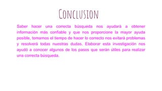 Saber hacer una correcta búsqueda nos ayudará a obtener
información más confiable y que nos proporcione la mayor ayuda
posible, tomarnos el tiempo de hacer lo correcto nos evitará problemas
y resolverá todas nuestras dudas. Elaborar esta investigación nos
ayudó a conocer algunos de los pasos que serán útiles para realizar
una correcta búsqueda.
Conclusion
 