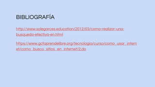BIBLIOGRAFÍA
http://www.solegarces.education/2012/03/como-realizar-una-
busqueda-efectiva-en.html
https://www.gcfaprendelibre.org/tecnologia/curso/como_usar_intern
et/como_busco_sitios_en_internet/2.do
 