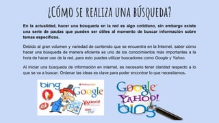 ¿Cómo se realiza una búsqueda?
En la actualidad, hacer una búsqueda en la red es algo cotidiano, sin embargo existe
una serie de pautas que pueden ser útiles al momento de buscar información sobre
temas específicos.
Debido al gran volumen y variedad de contenido que se encuentra en la Internet, saber cómo
hacer una búsqueda de manera eficiente es uno de los conocimientos más importantes a la
hora de hacer uso de la red, para esto puedes utilizar buscadores como Google y Yahoo.
Al iniciar una búsqueda de información en internet, es necesario tener claridad respecto a lo
que se va a buscar. Ordenar las ideas es clave para poder encontrar lo que necesitamos.
 