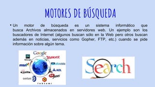 MOTORES DE BÚSQUEDA
• Un motor de búsqueda es un sistema informático que
busca Archivos almacenados en servidores web. Un ejemplo son los
buscadores de Internet (algunos buscan sólo en la Web pero otros buscan
además en noticias, servicios como Gopher, FTP, etc.) cuando se pide
información sobre algún tema.
 