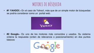 MOTORES DE BÚSQUEDA
• #1 YAHOO!.- En el caso de Yahoo!, más que de un simple motor de búsquedas
se podría considerar como un portal web.
• #2 Google.- Es uno de los motores más conocidos y usados. Su sistema
ordena la respuesta (orden de relevancia o posicionamiento) en dos puntos
básicos
 