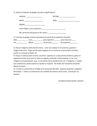11. Active el traductor de google y escriba el significado de

        ACHIEVE ___________________                       RETURN ___________________

        WAITE ______________________                      HOPE _________________________

        DREAM _______________________

        Learn English is very important ____________________________

        We can be the best group in the school _____________________

12. consulte en google el precio equivalente en pesos de las siguientes monedas
dólar____________ euro____________ peso argentino _______ peso mexicano _____
Yen ____________ Bolívar __________ sol peruano _______               libra esterlina ________


13. Buscar imágenes sobre día de la tierra, crear una carpeta en el escritorio y guardar 5
imágenes del tema. Pegar una de estas imágenes en un archivo en el procesador de texto y
escribir un mensaje en Word art
14. Buscar 3 noticias sobre el tema: Ley Lleras copiarlas en un documento de Word y aplicar el
siguiente formato: letra arial 12, texto sin negrilla, justificado interlineado de 1.5 cm y las
márgenes correspondientes (sup. 4 y las demás 3cm) complementar con 3 imágenes y 1 grafiti
(con autoformas) donde exprese su opinión al respecto. No olvide citar las fuentes de donde
obtuvo la noticia
15. Escribir un comentario en el blog con la evaluación del taller (aspectos positivos y negativos
del trabajo. ) Todos sus comentarios son recibidos de manera constructiva. Gracias por sus
aportes!


                                                                  DEYANIRA POSADA GAVIRIA- DOCENTE
 