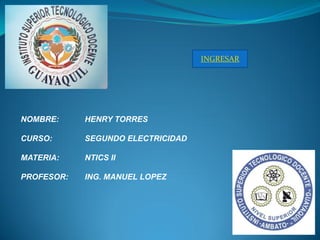 INGRESAR




NOMBRE:     HENRY TORRES

CURSO:      SEGUNDO ELECTRICIDAD

MATERIA:    NTICS II

PROFESOR:   ING. MANUEL LOPEZ
 
