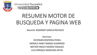 RESUMEN MOTOR DE
BUSQUEDA Y PAGINA WEB
Alumnos:
YEFERSON RENTERIA PEREA
MONICA YANET RAMOS GUERRERO
NESTOR FARLEY OSORIO HIDALGO
LUIS ENRIQUE MONCADA REYES
Docente: ROSARMY GARCIA PACHECO
 