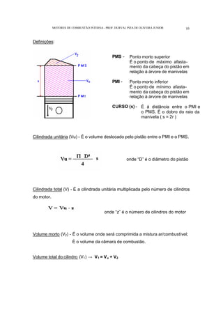 MOTORES DE COMBUSTÃO INTERNA- PROF. DURVAL PIZA DE OLIVEIRA JUNIOR 10
Definições:
PMS - Ponto morto superior
É o ponto de máximo afasta-
mento da cabeça do pistão em
relação à árvore de manivelas
PMI - Ponto morto inferior
É o ponto de mínimo afasta-
mento da cabeça do pistão em
relação à árvore de manivelas
CURSO (s) - É à distância entre o PMI e
o PMS. É o dobro do raio da
manivela ( s = 2r )
Cilindrada unitária (Vu) - É o volume deslocado pelo pistão entre o PMI e o PMS.
onde “D” é o diâmetro do pistão
Cilindrada total (V) - É a cilindrada unitária multiplicada pelo número de cilindros
do motor.
onde “z” é o número de cilindros do motor
Volume morto (V2) - É o volume onde será comprimida a mistura ar/combustível;
É o volume da câmara de combustão.
Volume total do cilindro (V1) → V1 = Vu + V2
 