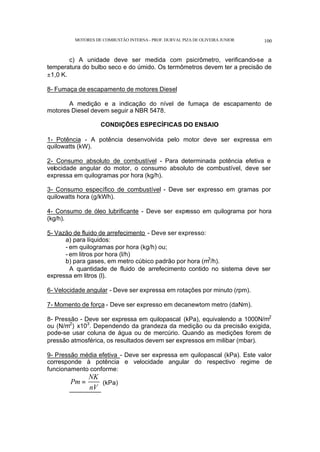 MOTORES DE COMBUSTÃO INTERNA- PROF. DURVAL PIZA DE OLIVEIRA JUNIOR 100
c) A unidade deve ser medida com psicrômetro, verificando-se a
temperatura do bulbo seco e do úmido. Os termômetros devem ter a precisão de
±1,0 K.
8- Fumaça de escapamento de motores Diesel
A medição e a indicação do nível de fumaça de escapamento de
motores Diesel devem seguir a NBR 5478.
CONDIÇÕES ESPECÍFICAS DO ENSAIO
1- Potência - A potência desenvolvida pelo motor deve ser expressa em
quilowatts (kW).
2- Consumo absoluto de combustível - Para determinada potência efetiva e
velocidade angular do motor, o consumo absoluto de combustível, deve ser
expressa em quilogramas por hora (kg/h).
3- Consumo específico de combustível - Deve ser expresso em gramas por
quilowatts hora (g/kWh).
4- Consumo de óleo lubrificante - Deve ser expresso em quilograma por hora
(kg/h).
5- Vazão de fluido de arrefecimento - Deve ser expresso:
a) para líquidos:
- em quilogramas por hora (kg/h) ou;
- em litros por hora (l/h)
b) para gases, em metro cúbico padrão por hora (m3
/h).
A quantidade de fluido de arrefecimento contido no sistema deve ser
expressa em litros (l).
6- Velocidade angular - Deve ser expressa em rotações por minuto (rpm).
7- Momento de força - Deve ser expresso em decanewtom metro (daNm).
8- Pressão - Deve ser expressa em quilopascal (kPa), equivalendo a 1000N/m2
ou (N/m2
) x103
. Dependendo da grandeza da medição ou da precisão exigida,
pode-se usar coluna de água ou de mercúrio. Quando as medições forem de
pressão atmosférica, os resultados devem ser expressos em milibar (mbar).
9- Pressão média efetiva - Deve ser expressa em quilopascal (kPa). Este valor
corresponde à potência e velocidade angular do respectivo regime de
funcionamento conforme:
Pm
NK
nV
= (kPa)
 