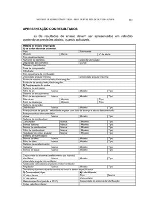 MOTORES DE COMBUSTÃO INTERNA- PROF. DURVAL PIZA DE OLIVEIRA JUNIOR 103
APRESENTAÇÃO DOS RESULTADOS
a) Os resultados do ensaio devem ser apresentados em relatório
contendo as precisões abaixo, quando aplicáveis.
Método de ensaio empregado
1) os dados técnicos do motor
Tipo: Fabricante:
Modelo: Marca: n° de série:
Tipo de alimentação:
Números de cilindros: Data de fabricação:
Disposição dos cilindros: Curso:
Diâmetro dos cilindros:
Taxa de compressão:
Cilindrada:
Tipo de câmara de combustão:
Velocidade angular mínima: Velocidade angular máxima:
Potência máxima contínua/velocidade angular:
Potência de serviço/velocidade angular:
2) Equipamento do motor
Sistema de admissão:
Filtro de ar: Marca: Modelo: Tipo:
Sistema de escapamento
Tubo de escapamento Marca: Modelo: Tipo:
Silencioso: Modelo: Tipo:
Tubo de descarga: Modelo: Tipo:
Sistema de ignição:
Distribuidor: Marca: Modelo: Tipo:
Avanço inicial da ignição / velocidade angular com tubo de avanço a vácuo desconectado:
Avanço a vácuo desconectado:
Velas: Marca: Modelo: Tipo:
Sistema de combustível:
Carburador: Marca: Modelo: Tipo:
Bomba injetora: Marca: Modelo: Tipo:
Bomba de combustível: Marca: Modelo: Tipo:
Filtro de combustível: Marca: Modelo: Tipo:
Regulador de veloc. angular: Marca: Modelo: Tipo:
Sistema de lubrificação:
Bomba de óleo: Marca: Modelo: Tipo:
Filtro de óleo: Marca: Modelo: Tipo:
Sistema de arrefecimento:
Radiador: Marca: Modelo: Tipo:
Bomba de água: Marca: Modelo: Tipo:
Capacidade do sistema (arrefecimento por líquido):
Ventilador: Marca: Modelo: Tipo:
Velocidade angular do ventilador:
Razão das velocidades angulares motor/ventilador:
Regulador: Marca: Modelo: Tipo:
Demais equipamentos pertencentes ao motor a serem especificados:
3) Combustível, tipo: 4) Lubrificante:
N° de octanas: Tipo: Marca:
N° de cetano: Viscosidade:
Massa específica (padrão a 15°C): Capacidade do sistema de lubrificação:
Poder calorífico inferior:
 