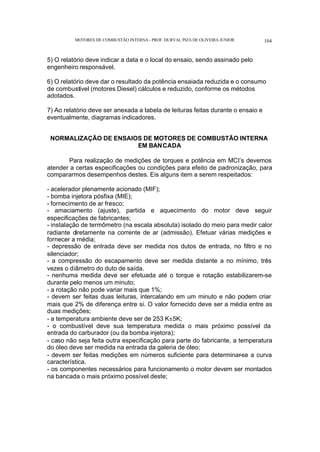 MOTORES DE COMBUSTÃO INTERNA- PROF. DURVAL PIZA DE OLIVEIRA JUNIOR 104
5) O relatório deve indicar a data e o local do ensaio, sendo assinado pelo
engenheiro responsável.
6) O relatório deve dar o resultado da potência ensaiada reduzida e o consumo
de combustível (motores Diesel) cálculos e reduzido, conforme os métodos
adotados.
7) Ao relatório deve ser anexada a tabela de leituras feitas durante o ensaio e
eventualmente, diagramas indicadores.
NORMALIZAÇÃO DE ENSAIOS DE MOTORES DE COMBUSTÃO INTERNA
EM BANCADA
Para realização de medições de torques e potência em MCI’s devemos
atender a certas especificações ou condições para efeito de padronização, para
compararmos desempenhos destes. Eis alguns item a serem respeitados:
- acelerador plenamente acionado (MIF);
- bomba injetora pósfixa (MIE);
- fornecimento de ar fresco;
- amaciamento (ajuste), partida e aquecimento do motor deve seguir
especificações de fabricantes;
- instalação de termômetro (na escala absoluta) isolado do meio para medir calor
radiante diretamente na corrente de ar (admissão). Efetuar várias medições e
fornecer a média;
- depressão de entrada deve ser medida nos dutos de entrada, no filtro e no
silenciador;
- a compressão do escapamento deve ser medida distante a no mínimo, três
vezes o diâmetro do duto de saída.
- nenhuma medida deve ser efetuada até o torque e rotação estabilizarem-se
durante pelo menos um minuto;
- a rotação não pode variar mais que 1%;
- devem ser feitas duas leituras, intercalando em um minuto e não podem criar
mais que 2% de diferença entre si. O valor fornecido deve ser a média entre as
duas medições;
- a temperatura ambiente deve ser de 253 K±5K;
- o combustível deve sua temperatura medida o mais próximo possível da
entrada do carburador (ou da bomba injetora);
- caso não seja feita outra especificação para parte do fabricante, a temperatura
do óleo deve ser medida na entrada da galeria de óleo;
- devem ser feitas medições em números suficiente para determinar-se a curva
característica.
- os componentes necessários para funcionamento o motor devem ser montados
na bancada o mais próximo possível deste;
 