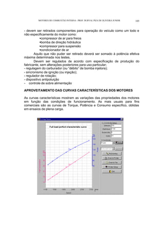 MOTORES DE COMBUSTÃO INTERNA- PROF. DURVAL PIZA DE OLIVEIRA JUNIOR 105
- devem ser retirados componentes para operação do veículo como um todo e
não especificamente do motor como:
•compressor de ar para freios
•bomba de direção hidráulica
•compressor para suspensão
•condicionador de ar
Aquilo que não puder ser retirado deverá ser somado à potência efetiva
máxima determinada nos testes.
Devem ser regulados de acordo com especificação de produção do
fabricante, sem alterações posteriores para uso particular;
- regulagem do carburador (ou “débito” de bomba injetora);
- sincronismo de ignição (ou injeção);
- regulador de rotação;
- dispositivo antipoluição
- controle de sobre alimentação
APROVEITAMENTO DAS CURVAS CARACTERÍSTICAS DOS MOTORES
As curvas características mostram as variações das propriedades dos motores
em função das condições de funcionamento. As mais usuais para fins
comerciais são as curvas de Torque, Potência e Consumo específico, obtidas
em ensaios de plena carga.
 