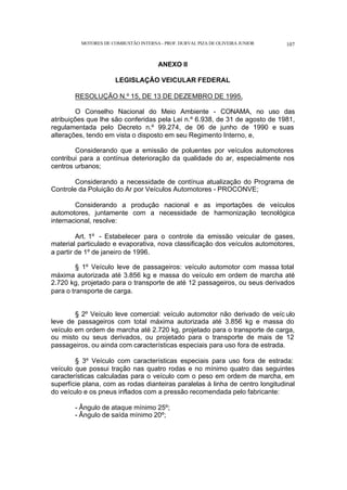 MOTORES DE COMBUSTÃO INTERNA- PROF. DURVAL PIZA DE OLIVEIRA JUNIOR 107
ANEXO II
LEGISLAÇÃO VEICULAR FEDERAL
RESOLUÇÃO N.º 15, DE 13 DE DEZEMBRO DE 1995.
O Conselho Nacional do Meio Ambiente - CONAMA, no uso das
atribuições que lhe são conferidas pela Lei n.º 6.938, de 31 de agosto de 1981,
regulamentada pelo Decreto n.º 99.274, de 06 de junho de 1990 e suas
alterações, tendo em vista o disposto em seu Regimento Interno, e,
Considerando que a emissão de poluentes por veículos automotores
contribui para a contínua deterioração da qualidade do ar, especialmente nos
centros urbanos;
Considerando a necessidade de contínua atualização do Programa de
Controle da Poluição do Ar por Veículos Automotores - PROCONVE;
Considerando a produção nacional e as importações de veículos
automotores, juntamente com a necessidade de harmonização tecnológica
internacional, resolve:
Art. 1º - Estabelecer para o controle da emissão veicular de gases,
material particulado e evaporativa, nova classificação dos veículos automotores,
a partir de 1º de janeiro de 1996.
§ 1º Veículo leve de passageiros: veículo automotor com massa total
máxima autorizada até 3.856 kg e massa do veículo em ordem de marcha até
2.720 kg, projetado para o transporte de até 12 passageiros, ou seus derivados
para o transporte de carga.
§ 2º Veículo leve comercial: veículo automotor não derivado de veíc ulo
leve de passageiros com total máxima autorizada até 3.856 kg e massa do
veículo em ordem de marcha até 2.720 kg, projetado para o transporte de carga,
ou misto ou seus derivados, ou projetado para o transporte de mais de 12
passageiros, ou ainda com características especiais para uso fora de estrada.
§ 3º Veículo com características especiais para uso fora de estrada:
veículo que possui tração nas quatro rodas e no mínimo quatro das seguintes
características calculadas para o veículo com o peso em ordem de marcha, em
superfície plana, com as rodas dianteiras paralelas à linha de centro longitudinal
do veículo e os pneus inflados com a pressão recomendada pelo fabricante:
- Ângulo de ataque mínimo 25º;
- Ângulo de saída mínimo 20º;
 