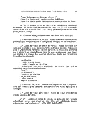 MOTORES DE COMBUSTÃO INTERNA- PROF. DURVAL PIZA DE OLIVEIRA JUNIOR 108
- Ângulo de transposição de rampa mínimo 14º;
- Altura livre do solo, entre os eixos, mínimo de 200mm;
- Altura livre do solo sob os eixos dianteiro e traseiro mínimo de 18mm.
§ 4º Veículo pesado: veículo automotor para o transporte de passageiros
e/ou carga, com massa total máxima autorizada maior que 3.856 kg e massa do
veículo em ordem de marcha maior que 2.720 kg, projetado para o transporte de
passageiros e/ou carga.
Art. 2º - Adotar as seguintes definições para efeito desta Resolução.
§ 1º Massa total máxima autorizada - massa máxima do veículo definida
pela legislação competente para as condições de operação por ela estabelecida.
§ 2º Massa do veículo em ordem de marcha - massa do veículo com
carroçaria e dotado de todos os equipamentos elétricos e auxiliares necessários
para o funcionamento normal do veículo, acrescida da massa dos elementos
que o fabricante do veículo fornece como de sério, ou opcionais e que devem
ser listados e a massa dos seguintes elementos, desde que normalmente
fornecidos pelo fabricante:
- Lubrificantes;
- Líquido de arrefecimento;
- Líquido do lavador (do pára-brisa);
- Combustível (reservatório abastecido, no mínimo, com 90% da
capacidade especificada pelo fabricante);
- Roda(s);
- Sobressalente(s);
- Extintor(es) de incêndio;
- Peças de reposição;
- Calços de roda;
- Jogo de ferramentas.
§ 3º Massa do veículo em ordem de marcha para veículos incompletos -
deve ser declarada pelo fabricante, considerando uma massa típica para a
aplicação.
§ 4º Massa do veículo para ensaio - massa do veículo em ordem de
marcha acrescida de 136kg.
Art. 3º - Estabelecer limites de emissão de poluentes para veículos
automotores novos, com motor do ciclo Otto, em substituição àqueles
estabelecidos nas Resoluções n.º 18/86 e 03/89 do CONAMA.
 