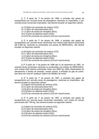 MOTORES DE COMBUSTÃO INTERNA- PROF. DURVAL PIZA DE OLIVEIRA JUNIOR 109
§ 1º A partir de 1º de janeiro de 1996, a emissão dos gases de
escapamento por veículos leves de passageiros nacionais ou importados, e por
veículos leves comerciais importados, não deverá exceder os seguintes valores:
a) 12,0g/km de monóxido de carbono (CO);
b) 1,2 g/km de hidrocarbonetos (HC);
c) 1,4 g/km de óxidos de nitrogênio (Nox);
d) 0,15 g/km de aldeídos totais (CHO);
e) 2,5% de monóxido de carbono (CO) em marcha lenta.
§ 2º A partir de 1º de janeiro de 1996, a emissão dos gases de
escapamento por veículos leves comerciais com massa total máxima autorizada
até 2.800 kg, nacionais ou produzidos nos países do MERCOSUL, não deverá
exceder os seguintes valores:
a) 24,0g/km de monóxido de carbono (CO);
b) 2,1 g/km de hidrocarbonetos (HC);
c) 2,0 g/km de óxidos de nitrogênio (Nox);
d) 0,15 g/km de aldeídos totais (CHO);
e) 3,0% de monóxido de carbono (CO) em marcha lenta.
§ 3º A partir de 1º de janeiro de 1996 até 31 de dezembro de 1997, os
veículos leves comerciais nacionais ou produzidos nos países do MERCOSUL,
com massa total máxima autorizada maior que 2800 kg, estão dispensados do
atendimento a limites de emissão, exceto quanto à emissão do gás de carter,
que deve ser nula em qualquer regime de trabalho do motor.
§ 4º A partir de 1º de janeiro de 1997, a emissão dos gases de
escapamento por veículos leves de passageiros, nacionais ou importados, não
deverá exceder os seguintes valores:
a) 2,0g/km de monóxido de carbono (CO);
b) 0,3 g/km de hidrocarbonetos (HC);
c) 0,6 g/km de óxidos de nitrogênio (Nox);
d) 0,03 g/km de aldeídos totais (CHO);
e) 0,5% de monóxido de carbono (CO) em marcha lenta.
§ 5º A partir de 1º de janeiro de 1997, a emissão dos gases de
escapamento por veículos leves comerciais importados, com massa do veículo
para ensaio até 1700 kg, não deverá exceder os seguintes valores:
a) 2,0g/km de monóxido de carbono (CO);
b) 0,3 g/km de hidrocarbonetos (HC);
c) 0,6 g/km de óxidos de nitrogênio (Nox);
d) 0,03 g/km de aldeídos totais (CHO);
e) 0,5% de monóxido de carbono (CO) em marcha lenta.
 