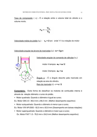 MOTORES DE COMBUSTÃO INTERNA- PROF. DURVAL PIZA DE OLIVEIRA JUNIOR 11
Taxa de compressão ( r
v) - É a relação entre o volume total do cilindro e o
volume morto.
Velocidade média do pistão (vp) - vp = 2 s n onde “n” é a rotação do motor
Velocidade angular da árvore de manivelas (ω) - ω = 2 π n
Velocidade angular do comando de válvulas (ωv)
motor 4 tempos - ωv = ω / 2
motor 2 tempos - ωv = ω
Ângulo α - É o ângulo descrito pela manivela em
relação ao eixo do cilindro.
Raio da manivela (r) - r = s / 2
Comentário: Outra forma de classificar os motores de combustão interna é
através da relação diâmetro x curso do pistão.
• Motor quadrado: Quando o diâmetro é igual ao curso;
Ex. Motor GM 2.0 - 86,0 mm x 86,0 mm (Melhor desempenho esportivo)
• Motor subquadrado: Quando o diâmetro é menor que o curso;
Ex. Motor VW AP-2000 - 82,5 mm x 92.8 mm (Desempenho em baixas rotações)
• Motor superquadrado: Quando o diâmetro é maior que o curso;
Ex. Motor FIAT 1.0 - 76,0 mm x 54,8 mm (Melhor desempenho esportivo)
 