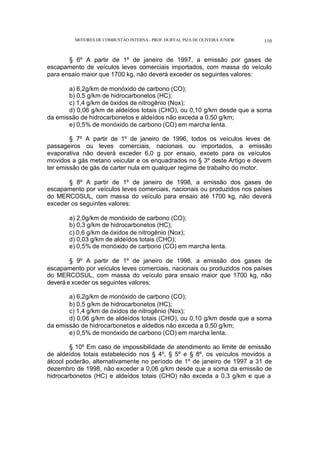 MOTORES DE COMBUSTÃO INTERNA- PROF. DURVAL PIZA DE OLIVEIRA JUNIOR 110
§ 6º A partir de 1º de janeiro de 1997, a emissão por gases de
escapamento de veículos leves comerciais importados, com massa do veículo
para ensaio maior que 1700 kg, não deverá exceder os seguintes valores:
a) 6,2g/km de monóxido de carbono (CO);
b) 0,5 g/km de hidrocarbonetos (HC);
c) 1,4 g/km de óxidos de nitrogênio (Nox);
d) 0,06 g/km de aldeídos totais (CHO), ou 0,10 g/km desde que a soma
da emissão de hidrocarbonetos e aldeídos não exceda a 0,50 g/km;
e) 0,5% de monóxido de carbono (CO) em marcha lenta.
§ 7º A partir de 1º de janeiro de 1996, todos os veículos leves de
passageiros ou leves comerciais, nacionais ou importados, a emissão
evaporativa não deverá exceder 6,0 g por ensaio, exceto para os veículos
movidos a gás metano veicular e os enquadrados no § 3º deste Artigo e devem
ter emissão de gás de carter nula em qualquer regime de trabalho do motor.
§ 8º A partir de 1º de janeiro de 1998, a emissão dos gases de
escapamento por veículos leves comerciais, nacionais ou produzidos nos países
do MERCOSUL, com massa do veículo para ensaio até 1700 kg, não deverá
exceder os seguintes valores:
a) 2,0g/km de monóxido de carbono (CO);
b) 0,3 g/km de hidrocarbonetos (HC);
c) 0,6 g/km de óxidos de nitrogênio (Nox);
d) 0,03 g/km de aldeídos totais (CHO);
e) 0,5% de monóxido de carbono (CO) em marcha lenta.
§ 9º A partir de 1º de janeiro de 1998, a emissão dos gases de
escapamento por veículos leves comerciais, nacionais ou produzidos nos países
do MERCOSUL, com massa do veículo para ensaio maior que 1700 kg, não
deverá e xceder os seguintes valores:
a) 6,2g/km de monóxido de carbono (CO);
b) 0,5 g/km de hidrocarbonetos (HC);
c) 1,4 g/km de óxidos de nitrogênio (Nox);
d) 0,06 g/km de aldeídos totais (CHO), ou 0,10 g/km desde que a soma
da emissão de hidrocarbonetos e aldeí
dos não exceda a 0,50 g/km;
e) 0,5% de monóxido de carbono (CO) em marcha lenta.
§ 10º Em caso de impossibilidade de atendimento ao limite de emissão
de aldeídos totais estabelecido nos § 4º, § 5º e § 8º, os veículos movidos a
álcool poderão, alternativamente no período de 1º de janeiro de 1997 a 31 de
dezembro de 1998, não exceder a 0,06 g/km desde que a soma da emissão de
hidrocarbonetos (HC) e aldeídos totais (CHO) não exceda a 0,3 g/km e que a
 