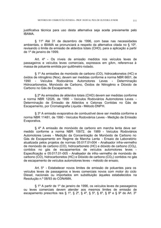 MOTORES DE COMBUSTÃO INTERNA- PROF. DURVAL PIZA DE OLIVEIRA JUNIOR 111
justificativa técnica para uso desta alternativa seja aceita previamente pelo
IBAMA.
§ 11º Até 31 de dezembro de 1996, com base nas necessidades
ambientais, o IBAMA se pronunciará a respeito da alternativa citada no § 10º,
revisando o limite da emissão de aldeídos totais (CHO), para a aplicação a partir
de 1º de janeiro de 1999.
Art. 4º - Os níveis de emissão medidos nos veículos leves de
passageiros e veículos leves comerciais, expressos em g/km, referem-se à
massa de poluente emitida por quilômetro rodado.
§ 1º As emissões de monóxido de carbono (CO), hidrocarbonetos (HC) e
óxidos de nitrogênio (Nox), devem ser medidas conforme a norma NBR 6601, de
1990 - Veículos Rodoviários Automotores Leves - Determinação
Hidrocarbonetos, Monóxido de Carbono, Óxidos de Nitrogênio e Dióxido de
Carbono no Gás de Escapamento.
§ 2º As emissões de aldeídos totais (CHO) devem ser medidas conforme
a norma NBR 12026, de 1990 - Veículos Rodoviários Automotores Leves -
Determinação de Emissão de Aldeídos e Cetonas Contidas no Gás de
Escapamento, por Cromatografia Líquida - Método DNPH.
§ 3º A emissão evaporativa de combustível deve ser medida conforme a
norma NBR 11481, de 1990 - Veículos Rodoviários Leves - Medição de Emissão
Evaporativa.
§ 4º A emissão de monóxido de carbono em marcha lenta deve ser
medido conforme a norma NBR 10972, de 1989 - Veículos Rodoviários
Automotores Leves - Medição da Concentração de Monóxido de Carbono no
Gás de Escapamento em Regime de Marcha Lenta - Ensaio de Laboratório
atualizada pelos projetos de normas 05:017.01-004 - Analisador infra-vermelho
de monóxido de carbono (CO), hidrocarboneto (HC) e dióxido de carbono (CO2),
contidos no gás de escapamentos de veículos automotores leves -
Especificação e 05:017.01-005 - Analisador de infra-vermelho de monóxido de
carbono (CO), hidrocarbonetos (HC) e Dióxido de carbono (CO2) contidos no gás
de escapamento de veículos automotores leves - método de ensaio.
Art. 5º - Estabelecer novos limites de emissão de poluentes para os
veículos leves de passageiros e leves comerciais novos com motor do ciclo
Diesel, nacionais ou importados em substituição àqueles estabelecidos na
Resolução n.º 08/93 do CONAMA.
§ 1º A partir de 1º de janeiro de 1996, os veículos leves de passageiros
ou leves comerciais devem atender aos mesmos limites de emissão de
escapamento prescritos nos § 1º, § 2º, § 4º, § 5º, § 6º, § 8º e § 9º do Art. 3º
 