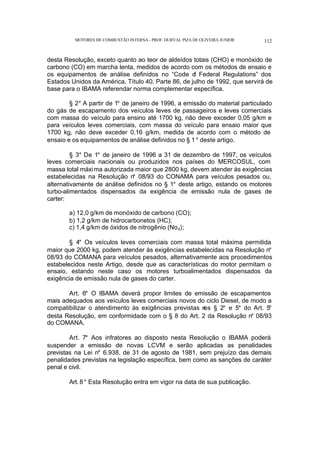 MOTORES DE COMBUSTÃO INTERNA- PROF. DURVAL PIZA DE OLIVEIRA JUNIOR 112
desta Resolução, exceto quanto ao teor de aldeídos totais (CHO) e monóxido de
carbono (CO) em marcha lenta, medidos de acordo com os métodos de ensaio e
os equipamentos de análise definidos no “Code o
f Federal Regulations” dos
Estados Unidos da América, Título 40, Parte 86, de julho de 1992, que servirá de
base para o IBAMA referendar norma complementar específica.
§ 2° A partir de 1° de janeiro de 1996, a emissão do material particulado
do gás de escapamento dos veículos leves de passageiros e leves comerciais
com massa do veículo para ensino até 1700 kg, não deve exceder 0,05 g/km e
para veículos leves comerciais, com massa do veículo para ensaio maior que
1700 kg, não deve exceder 0,16 g/km, medida de acordo com o método de
ensaio e os equipamentos de análise definidos no § 1° deste artigo.
§ 3° De 1° de janeiro de 1996 a 31 de dezembro de 1997, os veículos
leves comerciais nacionais ou produzidos nos países do MERCOSUL, com
massa total máxima autorizada maior que 2800 kg, devem atender às exigências
estabelecidas na Resolução n° 08/93 do CONAMA para veículos pesados ou,
alternativamente de análise definidos no § 1° deste artigo, estando os motores
turbo-alimentados dispensados da exigência de emissão nula de gases de
carter:
a) 12,0 g/km de monóxido de carbono (CO);
b) 1,2 g/km de hidrocarbonetos (HC);
c) 1,4 g/km de óxidos de nitrogênio (Nox);
§ 4° Os veículos leves comerciais com massa total máxima permitida
maior que 2000 kg, podem atender às exigências estabelecidas na Resolução n°
08/93 do COMANA para veículos pesados, alternativamente aos procedimentos
estabelecidos neste Artigo, desde que as características do motor permitam o
ensaio, estando neste caso os motores turboalimentados dispensados da
exigência de emissão nula de gases do carter.
Art. 6° O IBAMA deverá propor limites de emissão de escapamentos
mais adequados aos veículos leves comerciais novos do ciclo Diesel, de modo a
compatibilizar o atendimento às exigências previstas n
os § 2° e 5° do Art. 5°
desta Resolução, em conformidade com o § 8 do Art. 2 da Resolução n° 08/93
do COMANA.
Art. 7° Aos infratores ao disposto nesta Resolução o IBAMA poderá
suspender a emissão de novas LCVM e serão aplicadas as penalidades
previstas na Lei n° 6.938, de 31 de agosto de 1981, sem prejuízo das demais
penalidades previstas na legislação específica, bem como as sanções de caráter
penal e civil.
Art. 8° Esta Resolução entra em vigor na data de sua publicação.
 