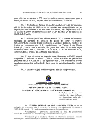 MOTORES DE COMBUSTÃO INTERNA- PROF. DURVAL PIZA DE OLIVEIRA JUNIOR 115
para altitudes superiores a 350 m e os esclarecimentos necessários para a
utilização destas informações para a correta manutenção do veículo.
Art. 4° Os limites de fumaça em aceleração livre deverão ser revisados
até 31 de dezembro de 1996, tendo por objetivo sua compatibilidade com as
legislações internacionais e necessidades ambientais, para implantação até 1°
de janeiro de 2000, em conformidade com o § 8° do Artigo 2° da resolução de
08/93 do CONAMA.
Art. 5° Em complemento à Resolução 08-93 do CONAMA, estabelecer a
liberação do controle de emissão de gases do carter de motores
turboalimentados do ciclo Diesel destinados a veículos pesados, mantidos os
limites de hidrocarbonetos (HC) estabelecidos na Tabela 1 da Mesma
Resolução, desde que a emissão de gases do carter de motores novos
turboalimentados seja no máximo 1,3% da vazão do ar de admissão (m3
/h),
determinada nos ensaios de certificado dos motores.
Art. 6° Aos infratores ao disposto nesta Resolução o IBAMA poderá
suspender a emissão de novas LCVM e serão aplicadas as penalidades
previstas na Lei n° 6.938, de 31 de agosto de 1981, sem prejuízo das demais
penalidades previstas na legislação, bem como as sanções de caráter penal e
civil.
Art. 7° Esta Resolução entra em vigor na data de sua publicação.
Ministério do Meio Ambiente
CONSELHO NACIONAL DO MEIO AMBIENTE-CONAMA
RESOLUÇÃO No
297, DE 26 DE FEVEREIRO DE 2002.
(PUBLICADA NO DIÁRIO OFICIAL DA UNIÃO EM 15 DE MARÇO DE 2002)
Estabelece os limites para
emissões de gases poluentes
por ciclomotores, motociclos e
veículos similares novos.
O CONSELHO NACIONAL DO MEIO AMBIENTE–CONAMA, no uso das
atribuições que lhe conferem a Lei nº 6.938, de 31 de agosto de 1981, regulamentada pelo Decreto nº
99.274 de 6 de junho de 1990, e tendo em vista o disposto em seu Regimento Interno, e
Considerando o expressivo crescimento da frota de ciclomotores,
motociclos e similares nas principais regiões metropolitanas do país;
Considerando que a emissão de poluentes por ciclomotores, motociclos e similares
contribui para a contínua deterioração da qualidade de vida, especialmente nos centros urbanos;
 