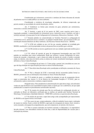 MOTORES DE COMBUSTÃO INTERNA- PROF. DURVAL PIZA DE OLIVEIRA JUNIOR 116
Considerando que ciclomotores, motociclos e similares são fontes relevantes de emissão
de poluentes nocivos à saúde pública e ao meio ambiente;
Considerando a existência de tecnologias adequadas, de eficácia comprovada, que
permite atender as necessidades de controle da poluição, resolve:
Art. 1º Estabelecer os limites para emissões de gases poluentes por ciclomotores,
motociclos e veículos similares novos.
Art. 2º Instituir, a partir de 01 de janeiro de 2003, como requisito prévio para a
importação, produção e comercialização de ciclomotores novos, motociclos novos e similares, em todo o
território nacional, a Licença para Uso da Configuração de Ciclomotores, Motociclos e Similares – LCM;
§ 1º
Somente poderão ser comercializadas no Território Nacional as configurações de
ciclomotores novos, motociclos novos e similares, ou qualquer extensão destes, que possuírem LCM a ser
emitida pelo Instituto Brasileiro do Meio Ambiente e dos Recursos Naturais Renováveis – IBAMA.
§ 2º A LCM terá validade no ano civil da sua emissão, podendo ser revalidada pelo
IBAMA, anualmente, e será de propriedade exclusiva da pessoa física ou jurídica que a solicitar.
§ 3º A LCM emitida no terceiro quadrimestre terá sua validade explicitada também para o
ano civil subseqüente.
§ 4º Os valores de emissão de gases de escapamento homologados para uma LCM
poderão ser estendidos para outras configurações, desde que utilizem a mesma configuração de motor,
sistema de exaustão e transmissão, e que a massa em ordem de marcha do veículo a receber a extensão
esteja, no máximo, uma classe de inércia acima ou abaixo do veículo inicialmente homologado, conforme
definida no Anexo I desta Resolução.
§ 5º A revalidação de que trata o § 1º deste artigo, somente será concedida nos casos em
que não haja alteração nas especificações previstas no Anexo II desta Resolução.
Art. 3º. Para efeito desta Resolução serão consideradas as definições constantes do Anexo
I desta Resolução.
Art. 4º Para a obtenção da LCM o interessado deverá encaminhar pedido formal ao
IBAMA, juntamente com as informações relacionadas no Anexo II desta Resolução.
Art. 5º O método de ensaio e a medição de poluentes no gás de escapamento devem
seguir as prescrições dos Anexos I e II da Diretiva da Comunidade Européia nº. 97/24/EC, para os
ciclomotores e para os motociclos e similares, respectivamente.
Parágrafo único. Para atendimento às determinações do caput deste artigo, será utilizada a
versão em vigor da Diretiva da Comunidade Européia citada ou aquela que vier a substituí-la, até que sejam
estabelecidos os respectivos procedimentos normatizados nacionais.
Art. 6º Os ensaios de emissão para fins de certificação de configuração deverão ser
realizados no Brasil, em laboratório certificado para as analises em questão pelo Instituto Nacional de
Metrologia, Normalização e Qualidade Industrial – INMETRO, conforme os requisitos desta Resolução.
§ 1º Os ensaios de que trata o caput deste artigo serão acompanhados por representantes
do IBAMA ou de agente técnico conveniado.
§ 2º Nos casos em que, comprovadamente, a falta de condições locais exigir a realização
de ensaios no exterior, ficará a critério do IBAMA a aprovação do cronograma de ensaios, local, veículos a
serem ensaiados e da equipe de acompanhamento, que será composta de, no máximo, três técnicos.
§ 3º Para os ensaios realizados em território nacional, os fabricantes e os importadores
deverão informar, com antecedência mínima de trinta dias, a data de disponibilidade dos veículos para a
realização dos mesmos.
 