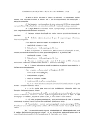 MOTORES DE COMBUSTÃO INTERNA- PROF. DURVAL PIZA DE OLIVEIRA JUNIOR 117
§ 4º Para os ensaios realizados no exterior, os fabricantes e os importadores deverão
informar, com antecedência mínima de sessenta dias, a data de disponibilidade dos veículos para a
realização dos mesmos.
§ 5º Os fabricantes e os importadores deverão entregar ao IBAMA a documentação
prevista no Anexo II desta Resolução, com antecedência mínima de vinte dias da realização de ensaios.
§ 6º O Órgão Ambiental competente poderá, a qualquer tempo, exigir a realização de
testes complementares em laboratório credenciado.
§ 7º Os custos inerentes à realização dos ensaios correrão por conta do fabricante ou
importador.
Art. 7º - Os limites máximos de emissão de gases de escapamento para ciclomotores
novos são os seguintes:
I - Para os veículos produzidos a partir de 01 de janeiro de 2003:
1. monóxido de carbono: 6,0 g/km
2. hidrocarbonetos + óxidos de nitrogênio: 3,0 g/km
II - Para os lançamentos de modelos novos, dotados de novas configurações de motor,
sistemas de alimentação, transmissão e exaustão, produzidos a partir de 01 de janeiro de 2005:
1. monóxido de carbono: 1,0 g/km
2. hidrocarbonetos + óxidos de nitrogênio: 1,2 g/km
III - Para todos os modelos produzidos a partir de 01 de janeiro de 2006, os limites de
emissão serão aos mesmos estabelecidos nas alíneas a. e b. do inciso II deste artigo.
Art. 8º Os limites máximos de emissão de gases de escapamento para motociclos e
similares novos são os seguintes:
I - Para os veículos produzidos a partir de 01 de janeiro de 2003:
1. monóxido de carbono:13,0 g/km;
2. hidrocarbonetos: 3,0 g/km;
3. óxidos de nitrogênio: 0,3 g/km;
4. teor de monóxido de carbono em marcha lenta:
1. 6,0 % em volume para motociclos com deslocamento volumétrico menor ou igual a
duzentos e cinqüenta centímetros cúbicos e
.1 4,5% em volume para motociclos com deslocamento volumétrico maior que
duzentos e cinqüenta centímetros cúbicos.
§ 1º Para os lançamentos de modelos novos, dotados de novas configurações de motor,
sistemas de alimentação, transmissão e exaustão, produzidos a partir de 01 de janeiro de 2005, o IBAMA
deverá propor ao CONAMA, até 31 de dezembro de 2002, os novos limites a serem atendidos.
§ 2º Para todos os modelos em produção a partir de 01 de janeiro de 2006, os limites de
emissão serão os mesmos a serem estabelecidos no parágrafo primeiro deste artigo.
§ 3º Para estabelecer a proposta prevista no parágrafo primeiro deste artigo o IBAMA
deverá basear-se nos limites correspondentes adotados pela Comunidade Européia em sua segunda etapa de
controle.
Art. 9º Na data de entrada em vigor dos limites estabelecidos nesta Resolução e nas datas
de mudança dos limites previstos em seus artigos 7º e 8º será permitida, por um prazo de quatro meses, a
comercialização do estoque de veículos fabricados antes da vigência dos novos limites.
 